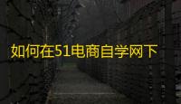 如何在51电商自学网下载电商和互联网营销学习课程